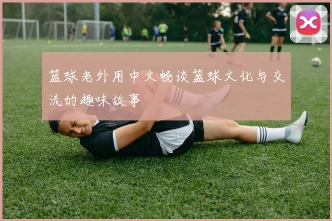篮球老外用中文畅谈篮球文化与交流的趣味故事