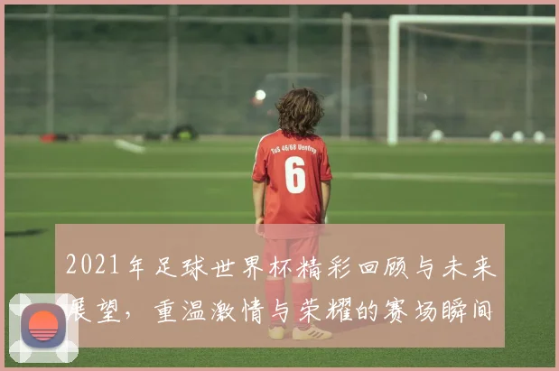 2021年足球世界杯精彩回顾与未来展望，重温激情与荣耀的赛场瞬间