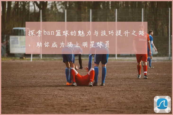 探索ban篮球的魅力与技巧提升之路，助你成为场上明星球员